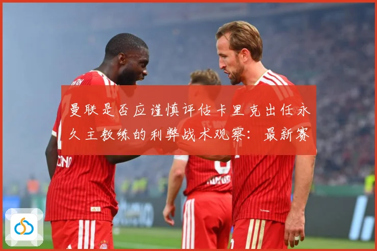 曼联是否应谨慎评估卡里克出任永久主教练的利弊战术观察：最新赛事动态与深度分析