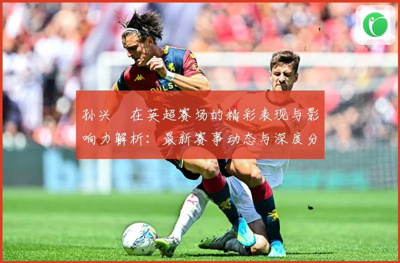 孙兴慜在英超赛场的精彩表现与影响力解析：最新赛事动态与深度分析