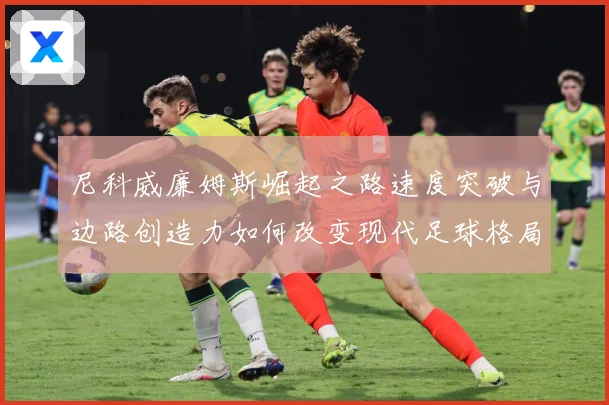 尼科威廉姆斯崛起之路速度突破与边路创造力如何改变现代足球格局解析：最新赛事动态与深度分析