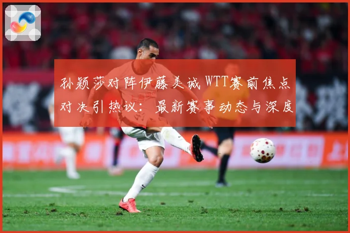 孙颖莎对阵伊藤美诚 WTT赛前焦点对决引热议：最新赛事动态与深度分析
