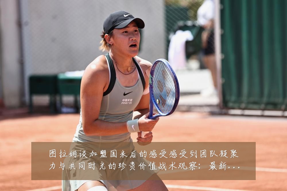 图拉姆谈加盟国米后的感受感受到团队凝聚力与共同时光的珍贵价值战术观察：最新赛事动态与深度分析